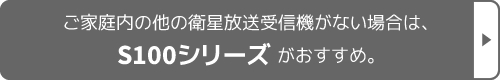 ご家庭内の他の衛星放送受信機がない場合は、S100シリーズがおすすめ。